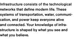 Infrastructure consists of the technological networks that define modern life. These systems of transportation, water, communication, and power keep everyone alive and connected. Your knowledge of infrastructure is shaped by what you see and what you believe.